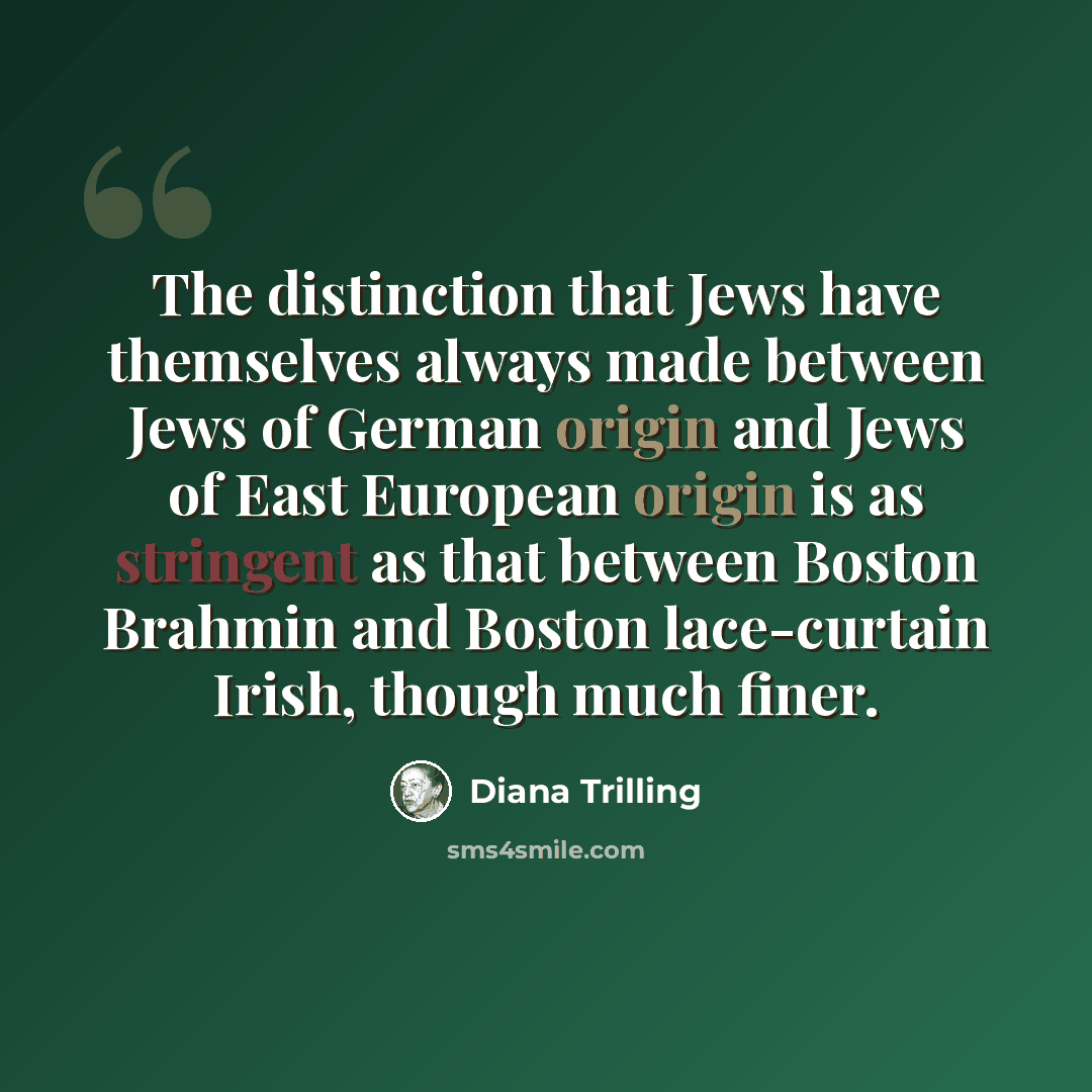 “The distinction that Jews have themselves always made between Jews of German origin and Jews of East European origin is as stringent as that between Boston Brahmin and Boston lace-curtain Irish, though much finer.” quote by Diana Trilling