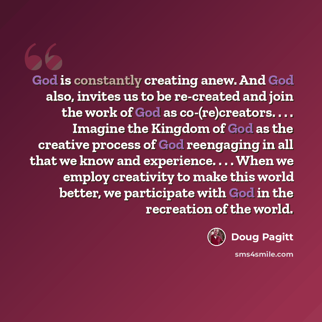 “God is constantly creating anew. And God also, invites us to be re-created and join the work of God as co-(re)creators. . . . Imagine the Kingdom of God as the creative process of God reengaging in all that we know and experience. . . . When we employ creativity to make this world better, we…” quote by Doug Pagitt