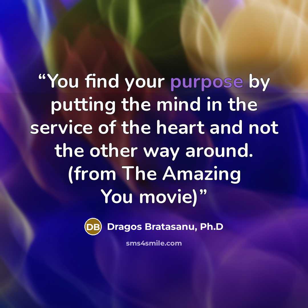 “You find your purpose by putting the mind in the service of the heart and not the other way around. (from The Amazing You movie)” quote by Dragos Bratasanu, Ph.D