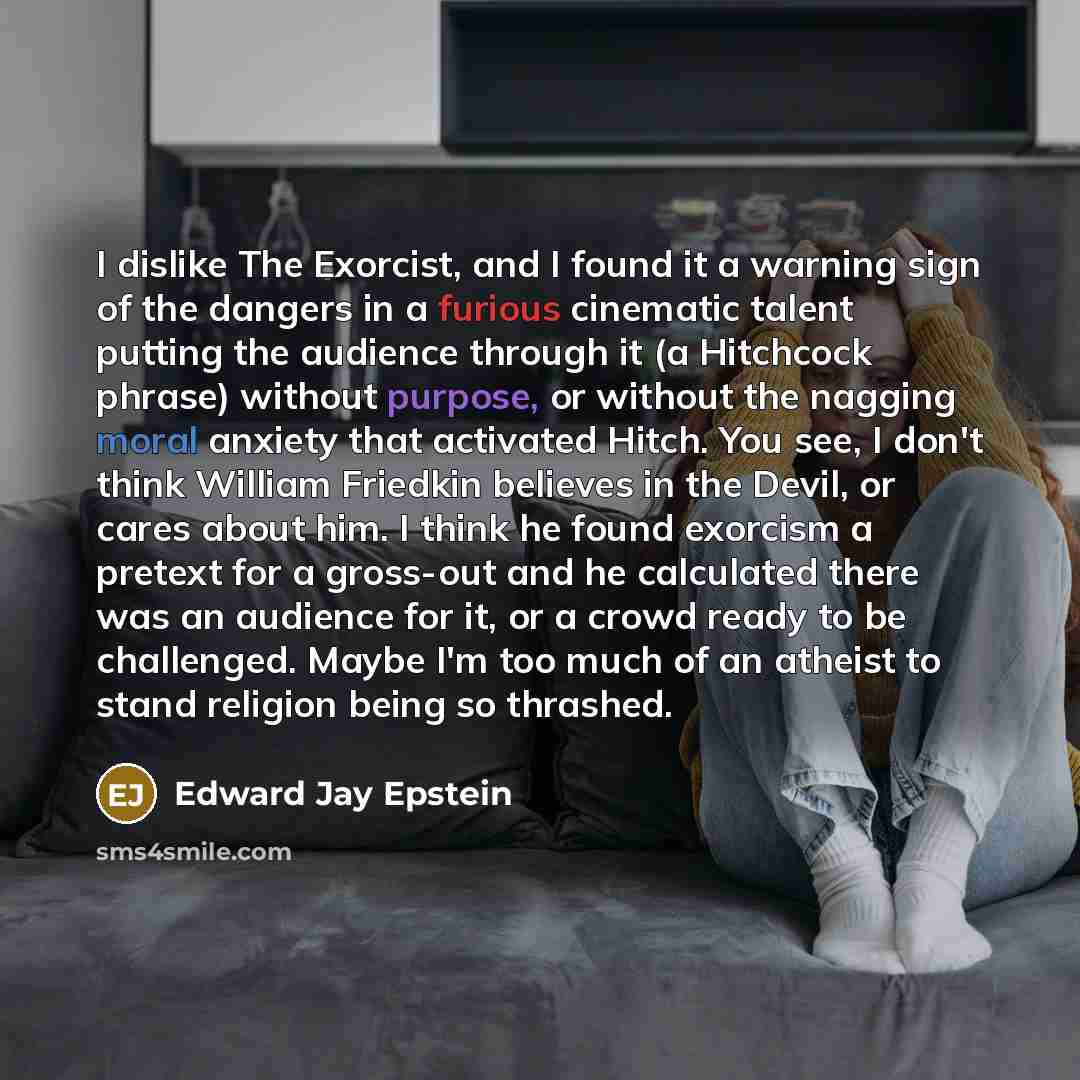 “I dislike The Exorcist, and I found it a warning sign of the dangers in a furious cinematic talent putting the audience through it (a Hitchcock phrase) without purpose, or without the nagging moral anxiety that activated Hitch. You see, I don't think William Friedkin believes in the Devil, or…” quote by Edward Jay Epstein
