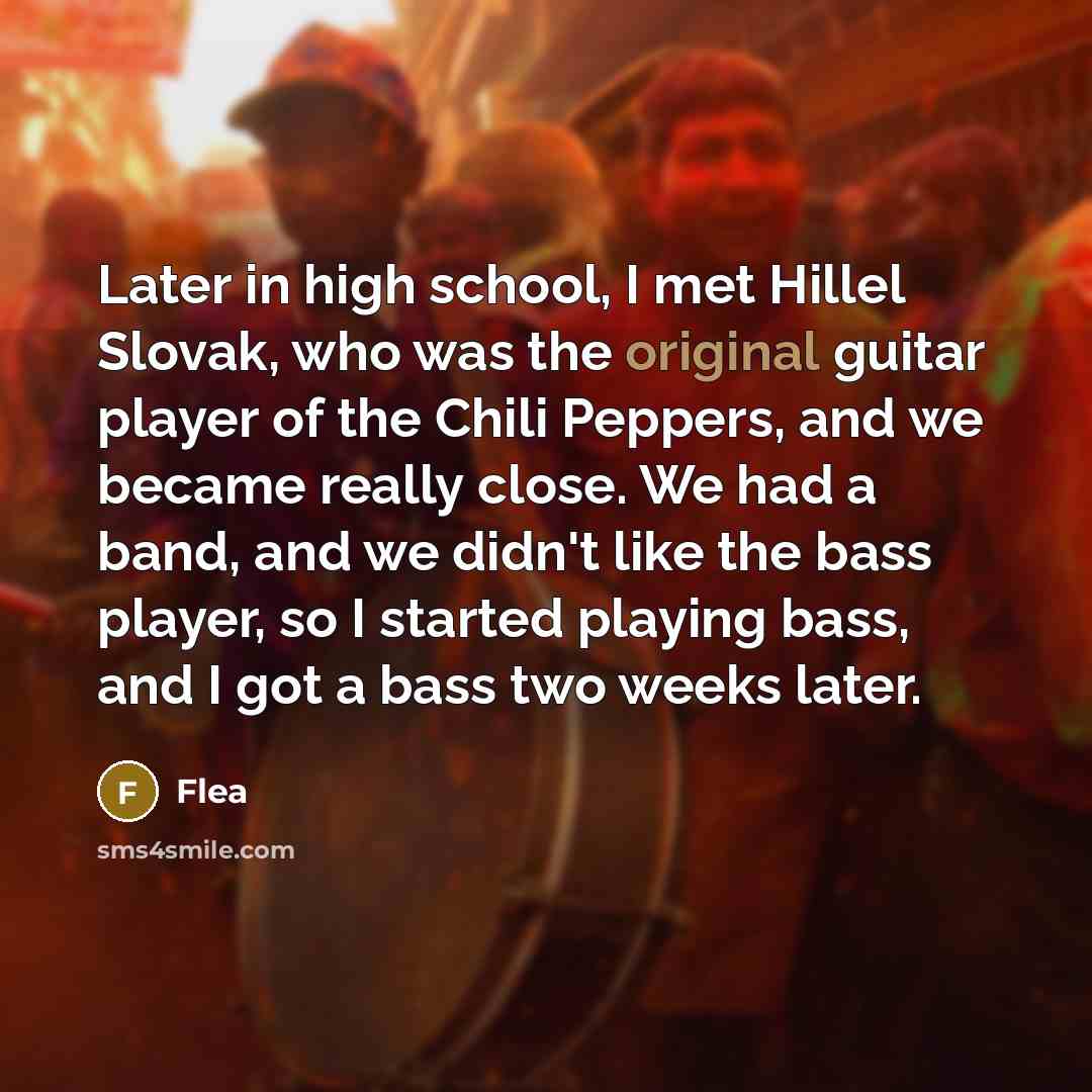 “Later in high school, I met Hillel Slovak, who was the original guitar player of the Chili Peppers, and we became really close. We had a band, and we didn't like the bass player, so I started playing bass, and I got a bass two weeks later.” quote by Flea