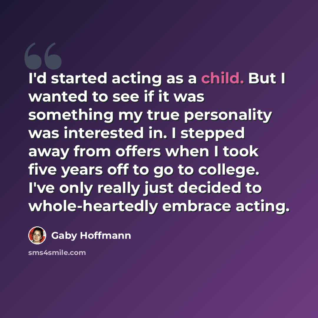 “I'd started acting as a child. But I wanted to see if it was something my true personality was interested in. I stepped away from offers when I took five years off to go to college. I've only really just decided to whole-heartedly embrace acting.” quote by Gaby Hoffmann