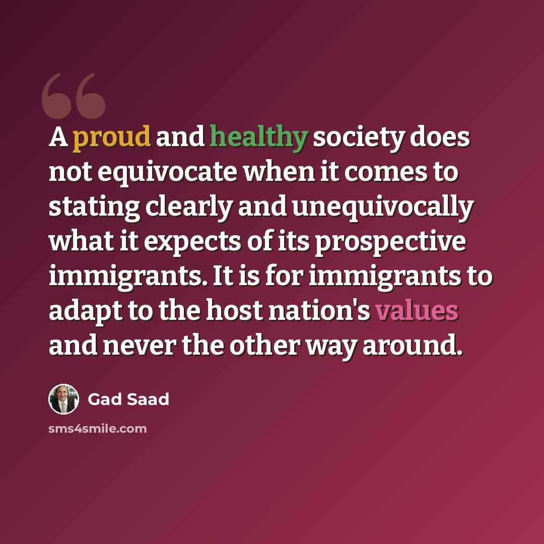 “A proud and healthy society does not equivocate when it comes to stating clearly and unequivocally what it expects of its prospective immigrants. It is for immigrants to adapt to the host nation's values and never the other way around.” quote by Gad Saad