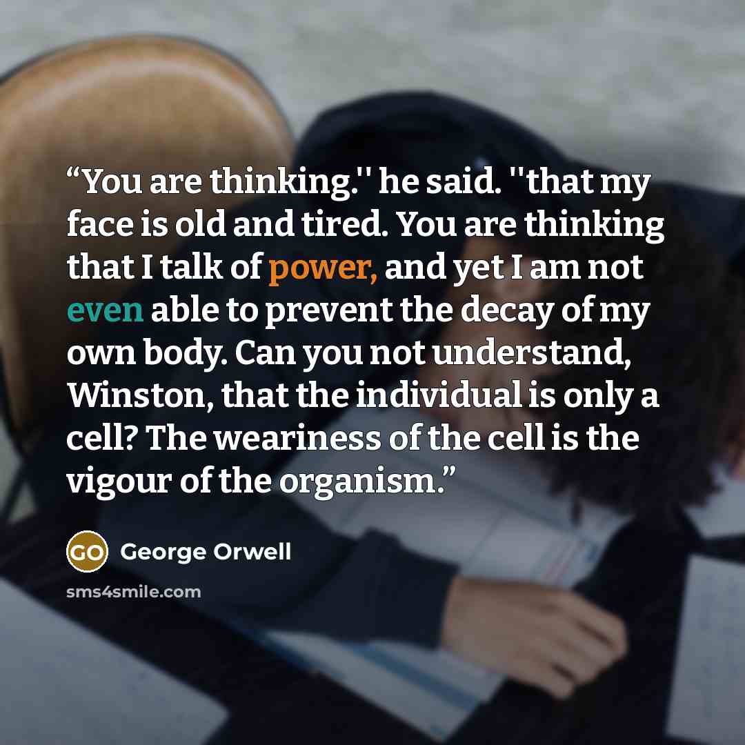 “You are thinking.'' he said. ''that my face is old and tired. You are thinking that I talk of power, and yet I am not even able to prevent the decay of my own body. Can you not understand, Winston, that the individual is only a cell? The weariness of the cell is the vigour of the organism.” quote by George Orwell