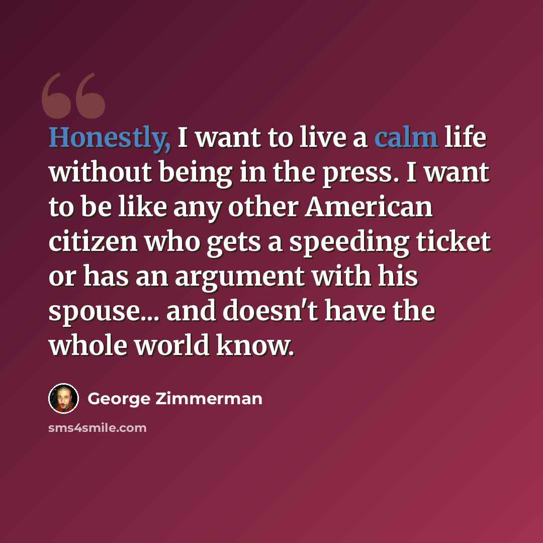 “Honestly, I want to live a calm life without being in the press. I want to be like any other American citizen who gets a speeding ticket or has an argument with his spouse... and doesn't have the whole world know.” quote by George Zimmerman
