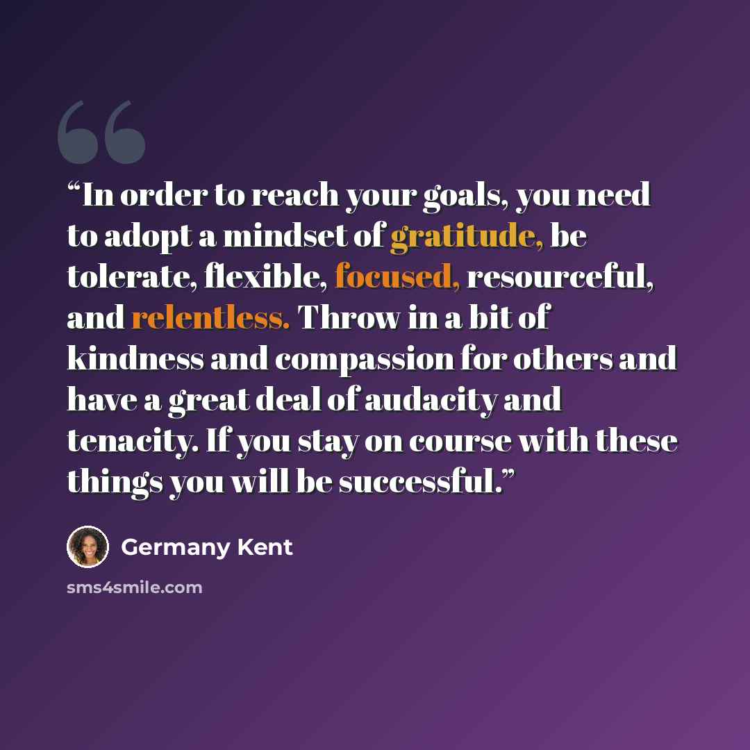 “In order to reach your goals, you need to adopt a mindset of gratitude, be tolerate, flexible, focused, resourceful, and relentless. Throw in a bit of kindness and compassion for others and have a great deal of audacity and tenacity. If you stay on course with these things you will be successful.” quote by Germany Kent
