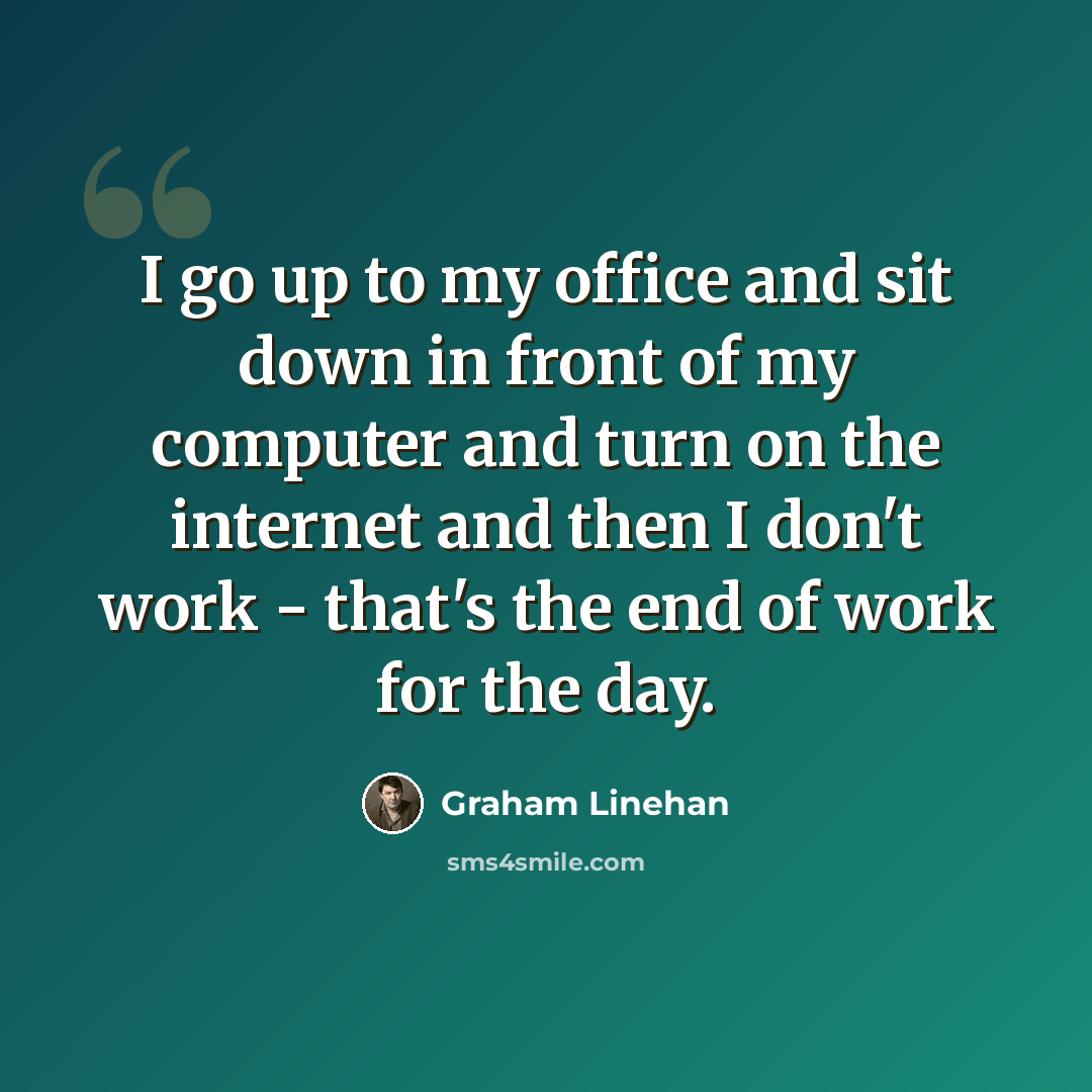“I go up to my office and sit down in front of my computer and turn on the internet and then I don't work - that's the end of work for the day.” quote by Graham Linehan