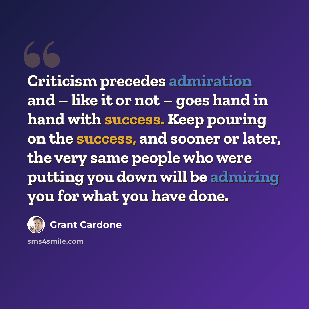 “Criticism precedes admiration and – like it or not – goes hand in hand with success. Keep pouring on the success, and sooner or later, the very same people who were putting you down will be admiring you for what you have done.” quote by Grant Cardone