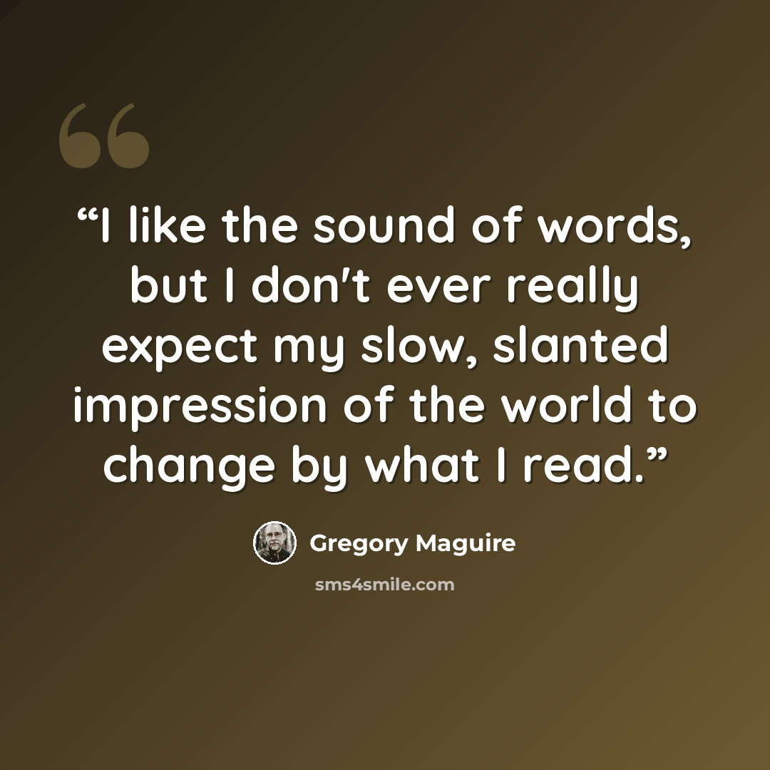 “I like the sound of words, but I don't ever really expect my slow, slanted impression of the world to change by what I read.” quote by Gregory Maguire