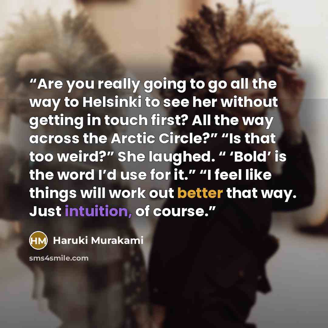 “Are you really going to go all the way to Helsinki to see her without getting in touch first? All the way across the Arctic Circle?” “Is that too weird?” She laughed. “ ‘Bold’ is the word I’d use for it.” “I feel like things will work out better that way. Just intuition, of course.” quote by Haruki Murakami