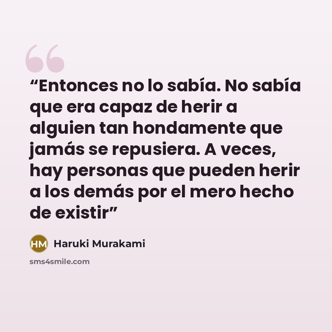 “Entonces no lo sabía. No sabía que era capaz de herir a alguien tan hondamente que jamás se repusiera. A veces, hay personas que pueden herir a los demás por el mero hecho de existir” quote by Haruki Murakami