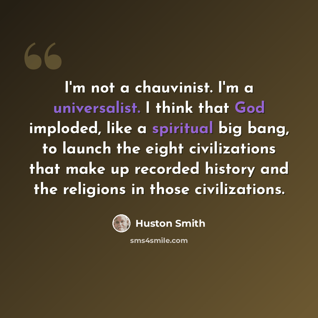 “I'm not a chauvinist. I'm a universalist. I think that God imploded, like a spiritual big bang, to launch the eight civilizations that make up recorded history and the religions in those civilizations.” quote by Huston Smith
