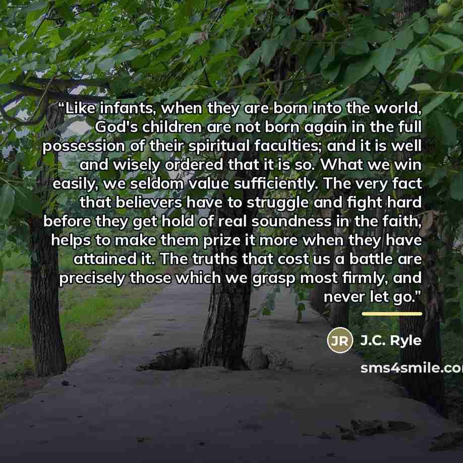“Like infants, when they are born into the world, God's children are not born again in the full possession of their spiritual faculties; and it is well and wisely ordered that it is so. What we win easily, we seldom value sufficiently. The very fact that believers have to struggle and fight hard…” quote by J.C. Ryle