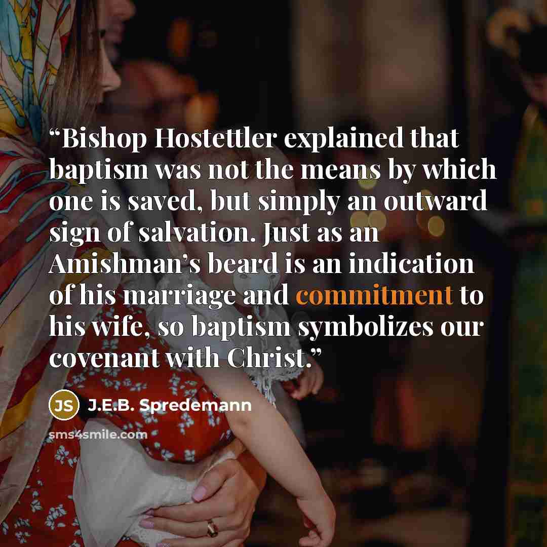 “Bishop Hostettler explained that baptism was not the means by which one is saved, but simply an outward sign of salvation. Just as an Amishman’s beard is an indication of his marriage and commitment to his wife, so baptism symbolizes our covenant with Christ.” quote by J.E.B. Spredemann