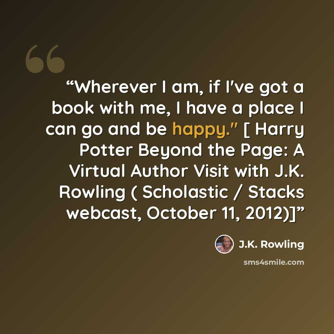 “Wherever I am, if I've got a book with me, I have a place I can go and be happy." [ Harry Potter Beyond the Page: A Virtual Author Visit with J.K. Rowling ( Scholastic / Stacks webcast, October 11, 2012)]” quote by J.K. Rowling