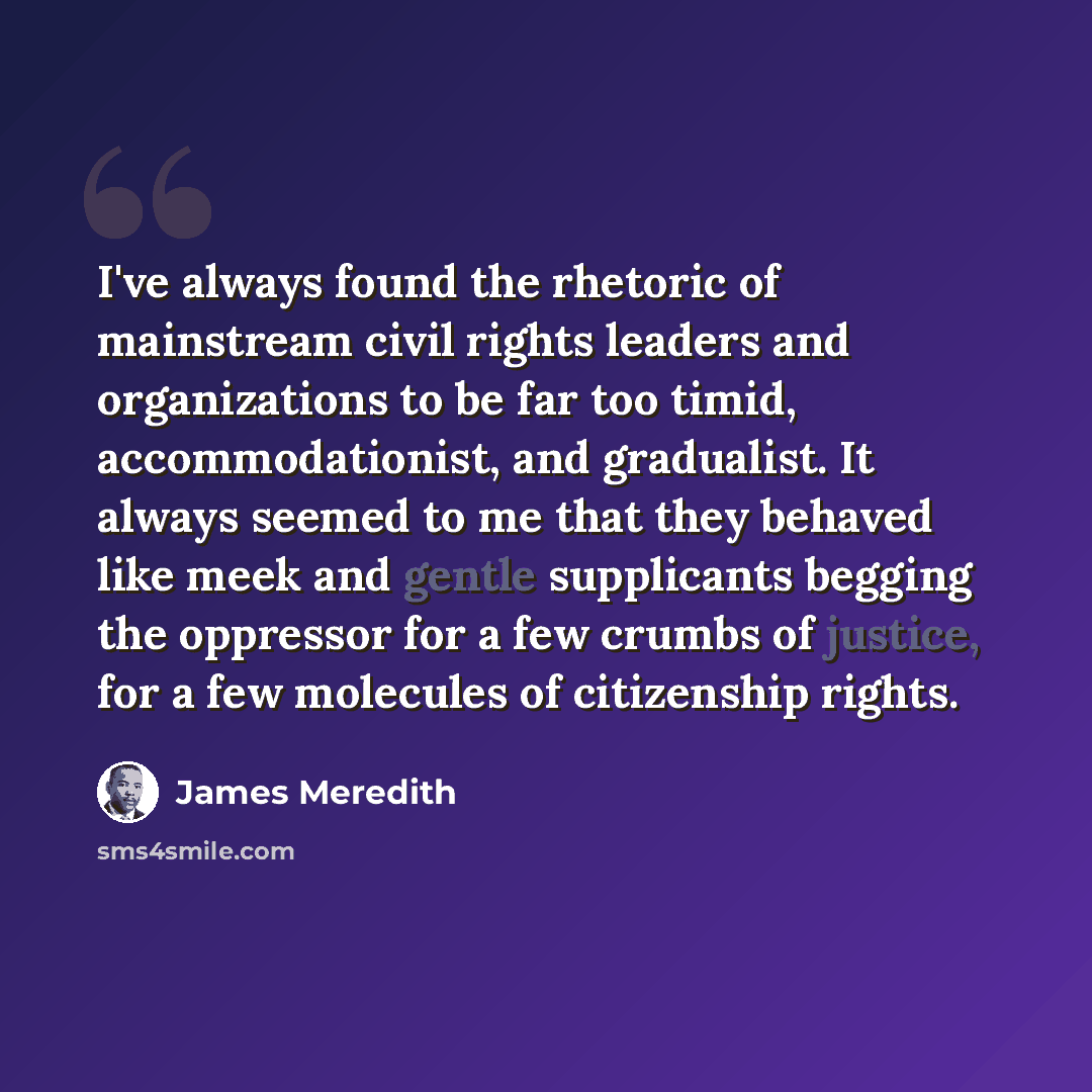 “I've always found the rhetoric of mainstream civil rights leaders and organizations to be far too timid, accommodationist, and gradualist. It always seemed to me that they behaved like meek and gentle supplicants begging the oppressor for a few crumbs of justice, for a few molecules of citizenship…” quote by James Meredith