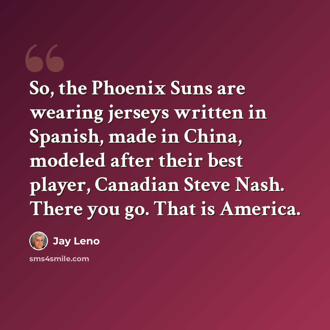 “So, the Phoenix Suns are wearing jerseys written in Spanish, made in China, modeled after their best player, Canadian Steve Nash. There you go. That is America.” quote by Jay Leno