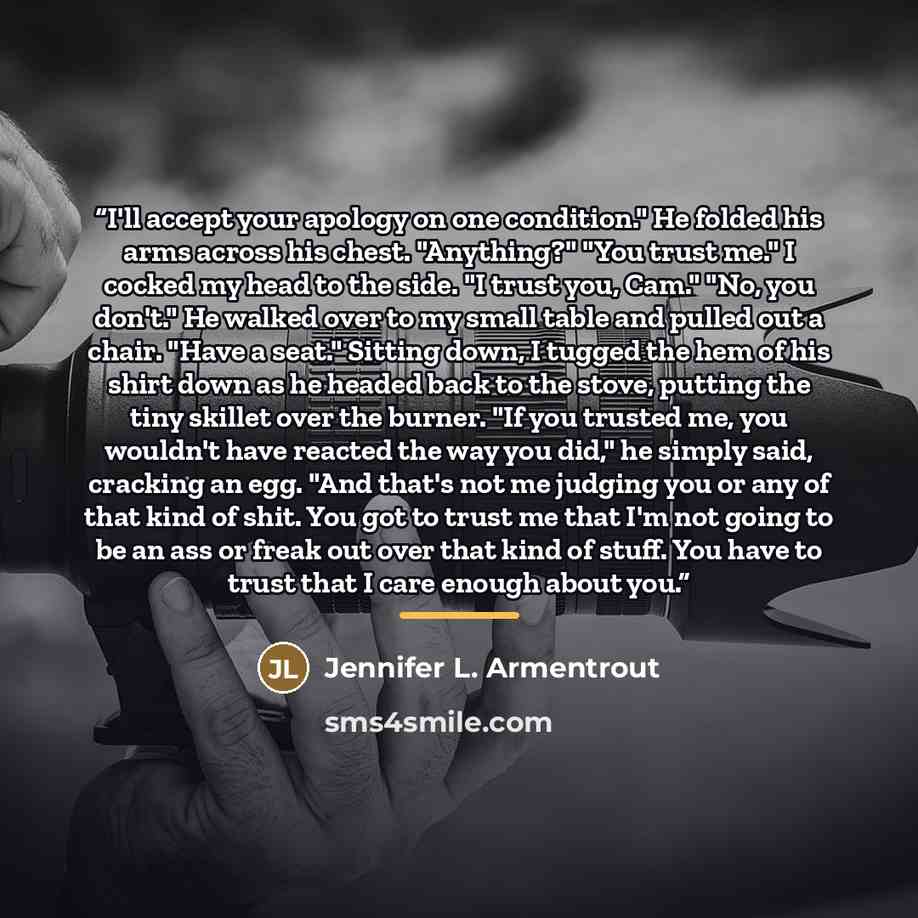 “I'll accept your apology on one condition." He folded his arms across his chest. "Anything?" "You trust me." I cocked my head to the side. "I trust you, Cam." "No, you don't." He walked over to my small table and pulled out a chair. "Have a seat." Sitting down, I tugged the hem of his shirt down…” quote by Jennifer L. Armentrout