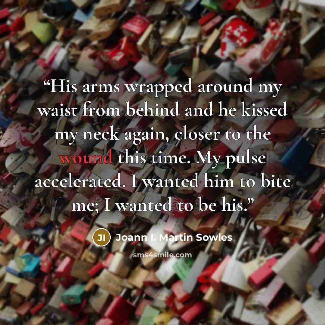 “His arms wrapped around my waist from behind and he kissed my neck again, closer to the wound this time. My pulse accelerated. I wanted him to bite me; I wanted to be his.” quote by Joann I. Martin Sowles