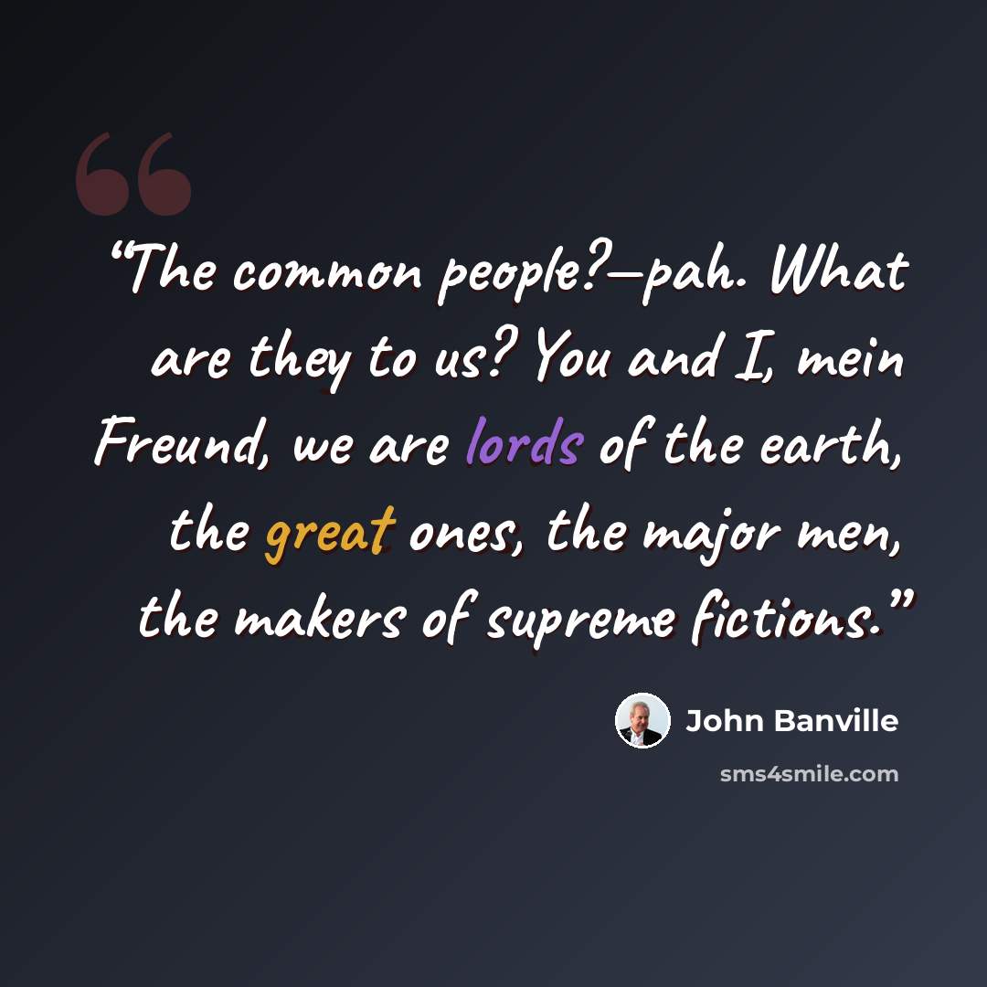 “The common people?—pah. What are they to us? You and I, mein Freund, we are lords of the earth, the great ones, the major men, the makers of supreme fictions.” quote by John Banville