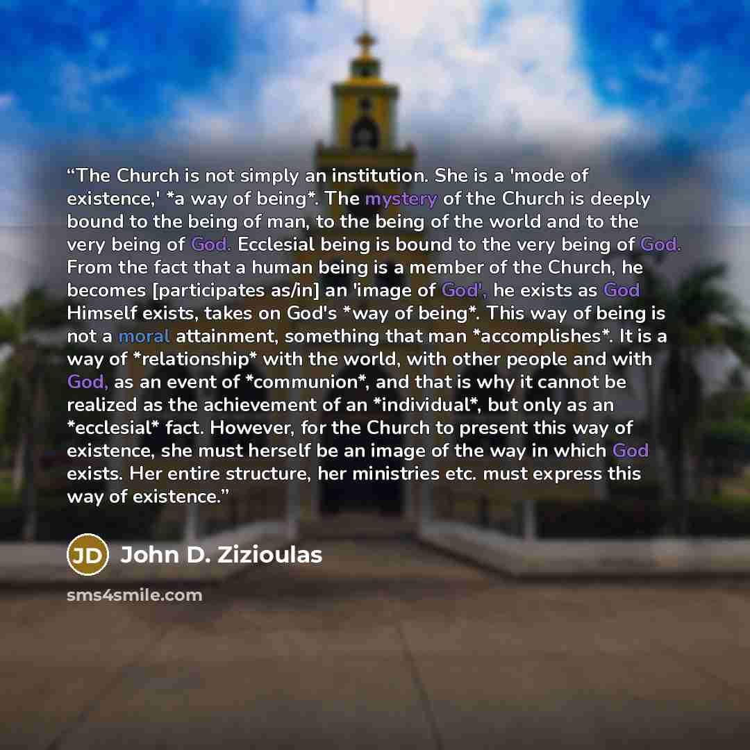 “The Church is not simply an institution. She is a 'mode of existence,' *a way of being*. The mystery of the Church is deeply bound to the being of man, to the being of the world and to the very being of God. Ecclesial being is bound to the very being of God. From the fact that a human being is a…” quote by John D. Zizioulas