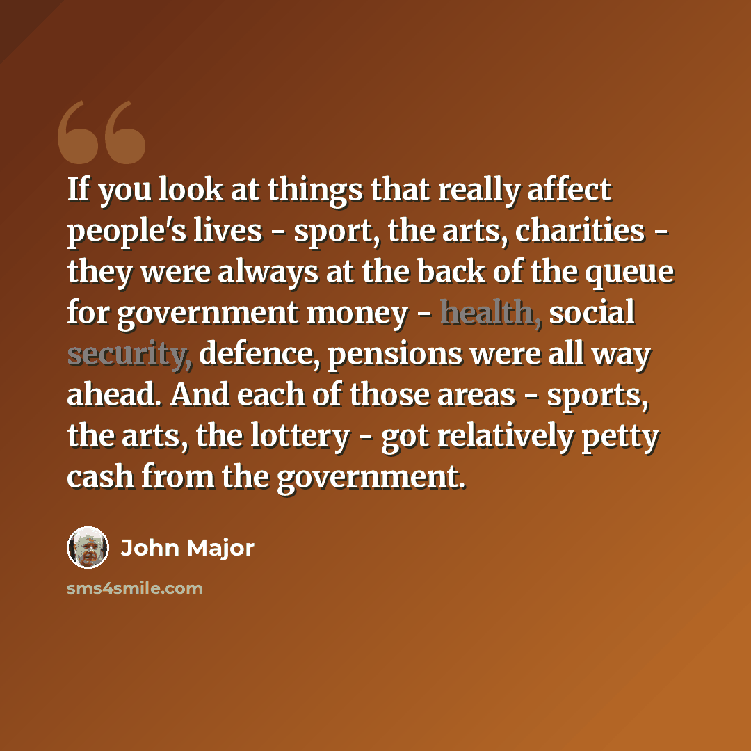 “If you look at things that really affect people's lives - sport, the arts, charities - they were always at the back of the queue for government money - health, social security, defence, pensions were all way ahead. And each of those areas - sports, the arts, the lottery - got relatively petty cash…” quote by John Major