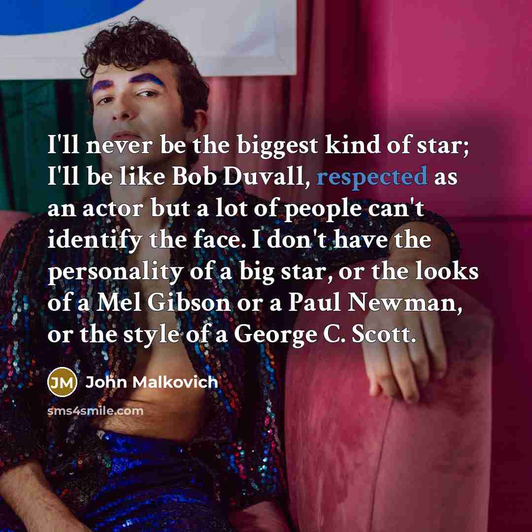 “I'll never be the biggest kind of star; I'll be like Bob Duvall, respected as an actor but a lot of people can't identify the face. I don't have the personality of a big star, or the looks of a Mel Gibson or a Paul Newman, or the style of a George C. Scott.” quote by John Malkovich