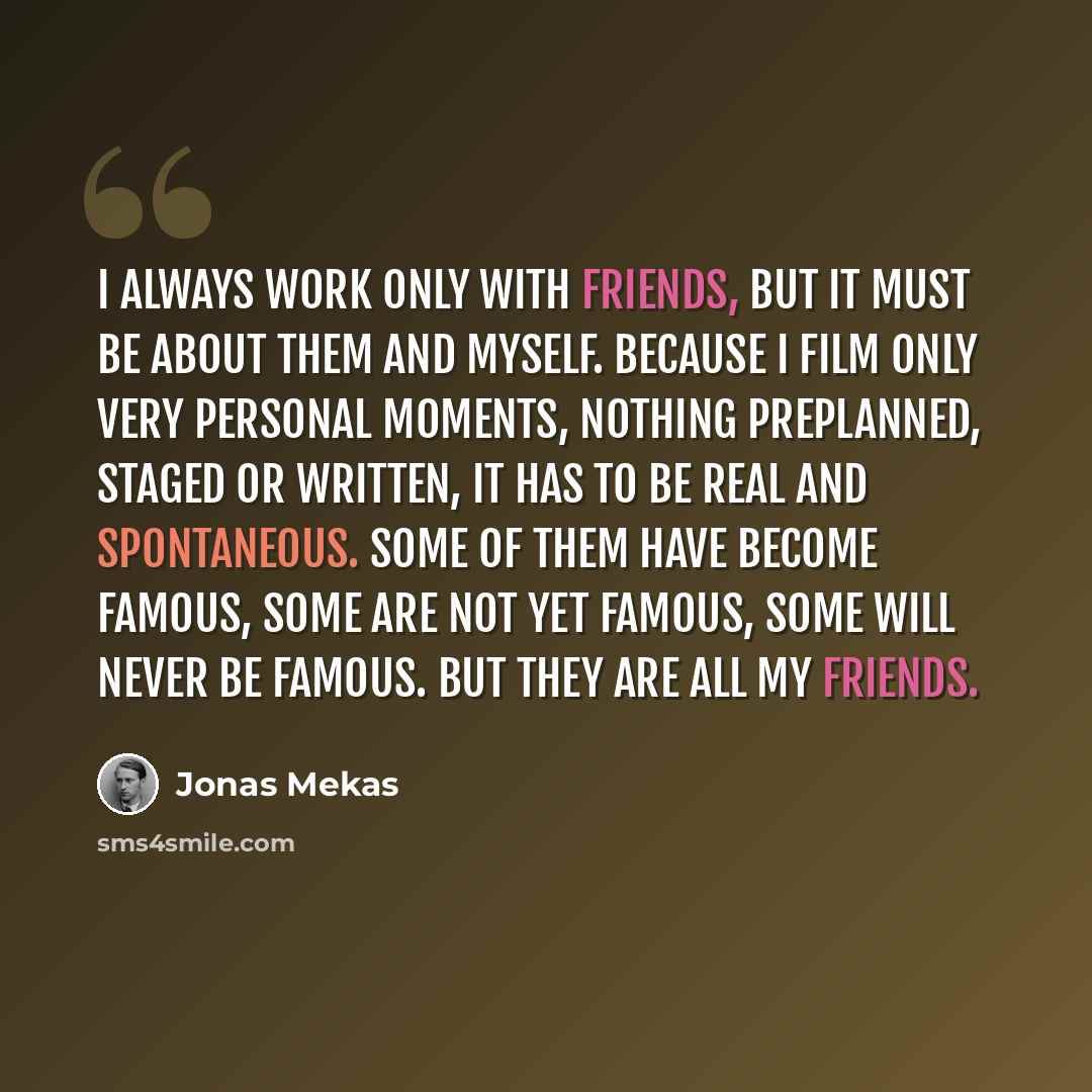 “I always work only with friends, but it must be about them and myself. Because I film only very personal moments, nothing preplanned, staged or written, it has to be real and spontaneous. Some of them have become famous, some are not yet famous, some will never be famous. But they are all my…” quote by Jonas Mekas