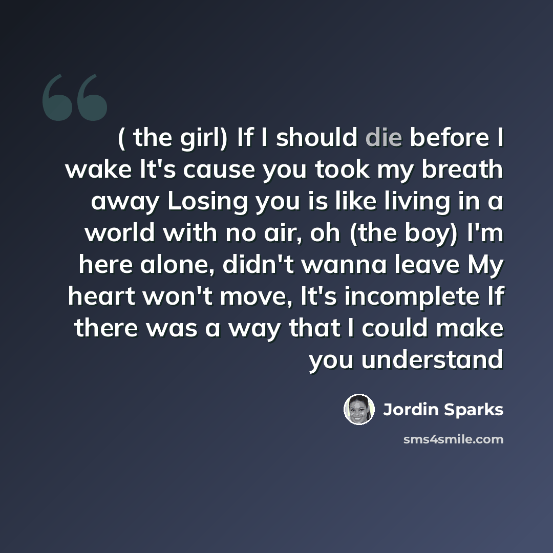 “( the girl) If I should die before I wake It's cause you took my breath away Losing you is like living in a world with no air, oh (the boy) I'm here alone, didn't wanna leave My heart won't move, It's incomplete If there was a way that I could make you understand” quote by Jordin Sparks