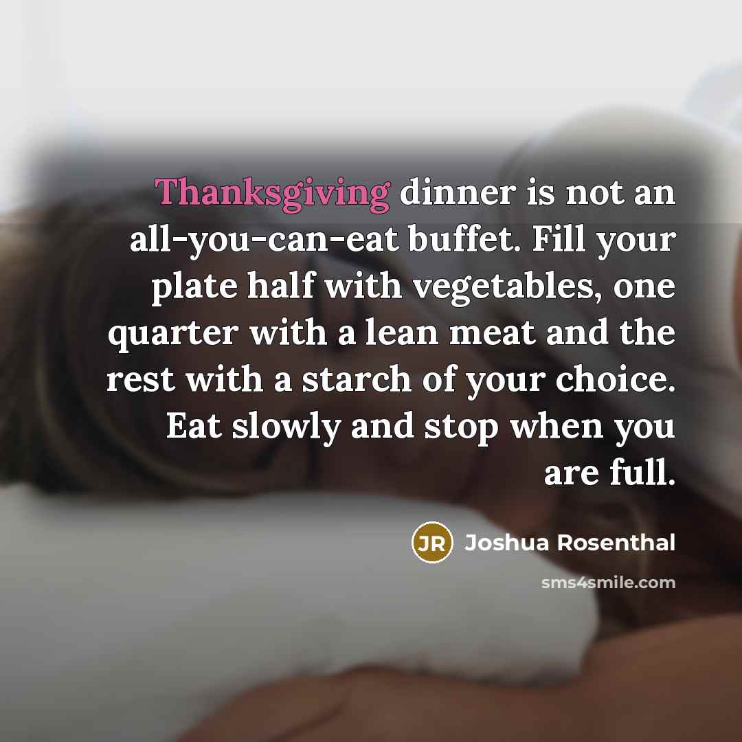 “Thanksgiving dinner is not an all-you-can-eat buffet. Fill your plate half with vegetables, one quarter with a lean meat and the rest with a starch of your choice. Eat slowly and stop when you are full.” quote by Joshua Rosenthal