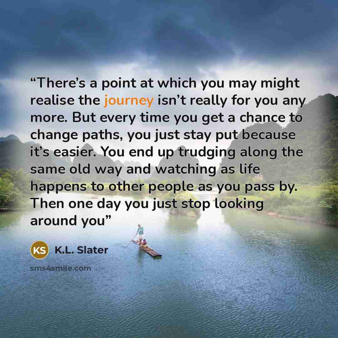 “There’s a point at which you may might realise the journey isn’t really for you any more. But every time you get a chance to change paths, you just stay put because it’s easier. You end up trudging along the same old way and watching as life happens to other people as you pass by. Then one day you…” quote by K.L. Slater