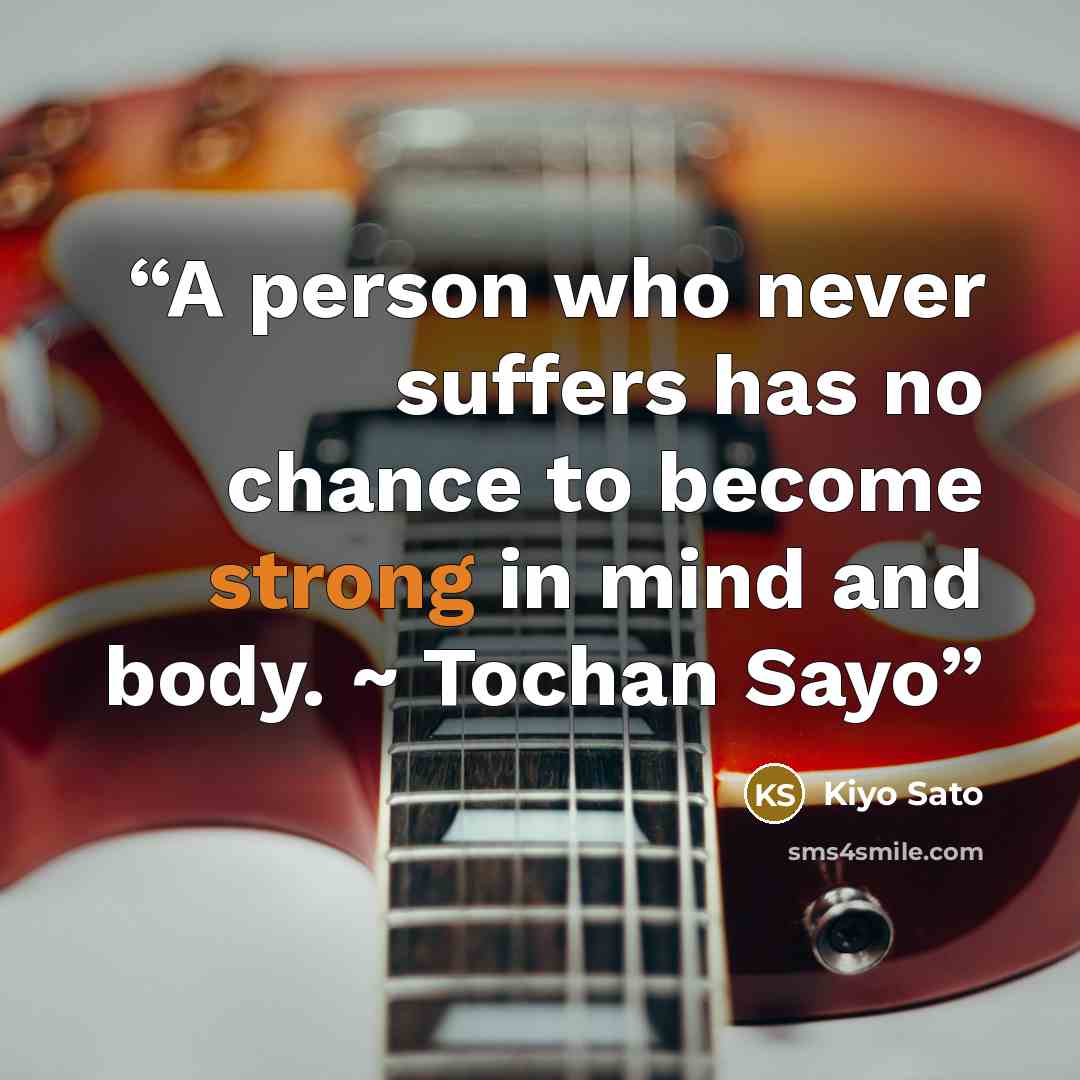“A person who never suffers has no chance to become strong in mind and body. ~ Tochan Sayo” quote by Kiyo Sato