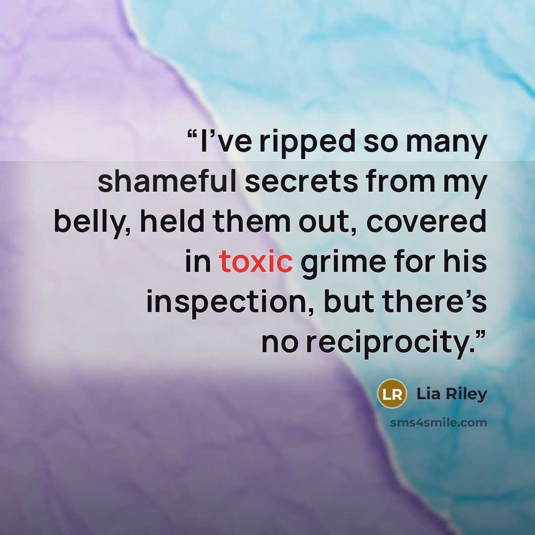 “I’ve ripped so many shameful secrets from my belly, held them out, covered in toxic grime for his inspection, but there’s no reciprocity.” quote by Lia Riley