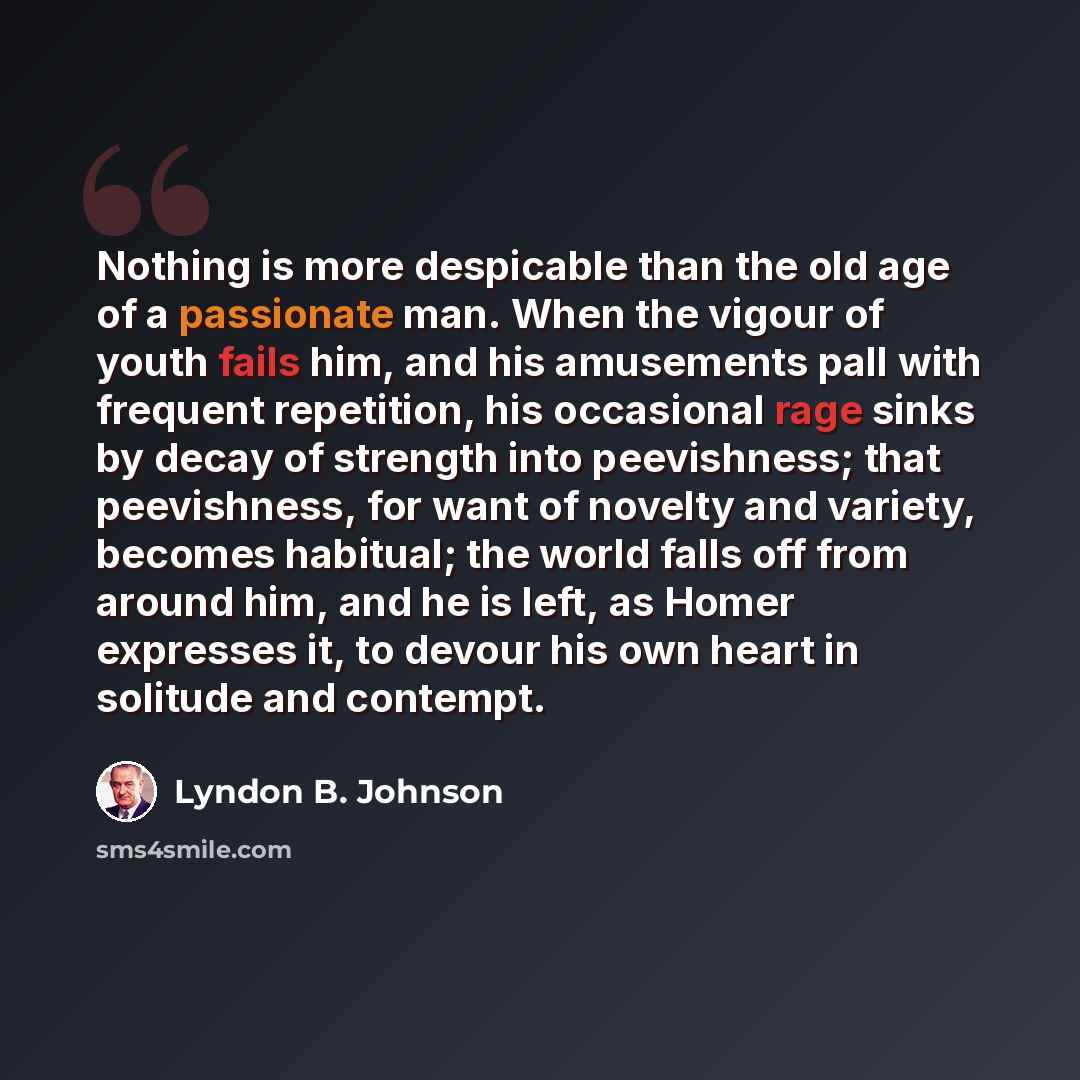 “Nothing is more despicable than the old age of a passionate man. When the vigour of youth fails him, and his amusements pall with frequent repetition, his occasional rage sinks by decay of strength into peevishness; that peevishness, for want of novelty and variety, becomes habitual; the world…” quote by Lyndon B. Johnson