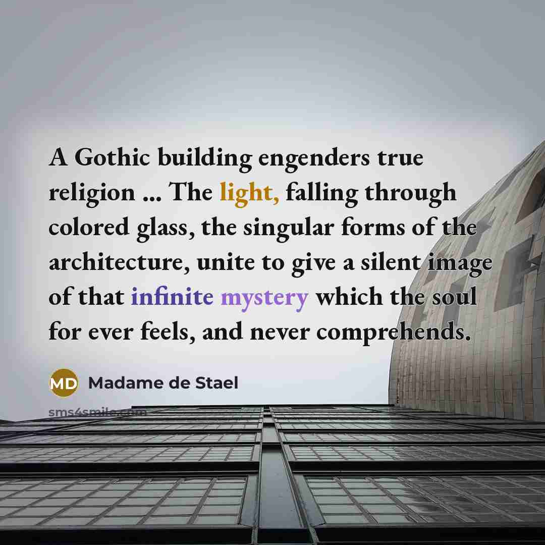 “A Gothic building engenders true religion ... The light, falling through colored glass, the singular forms of the architecture, unite to give a silent image of that infinite mystery which the soul for ever feels, and never comprehends.” quote by Madame de Stael