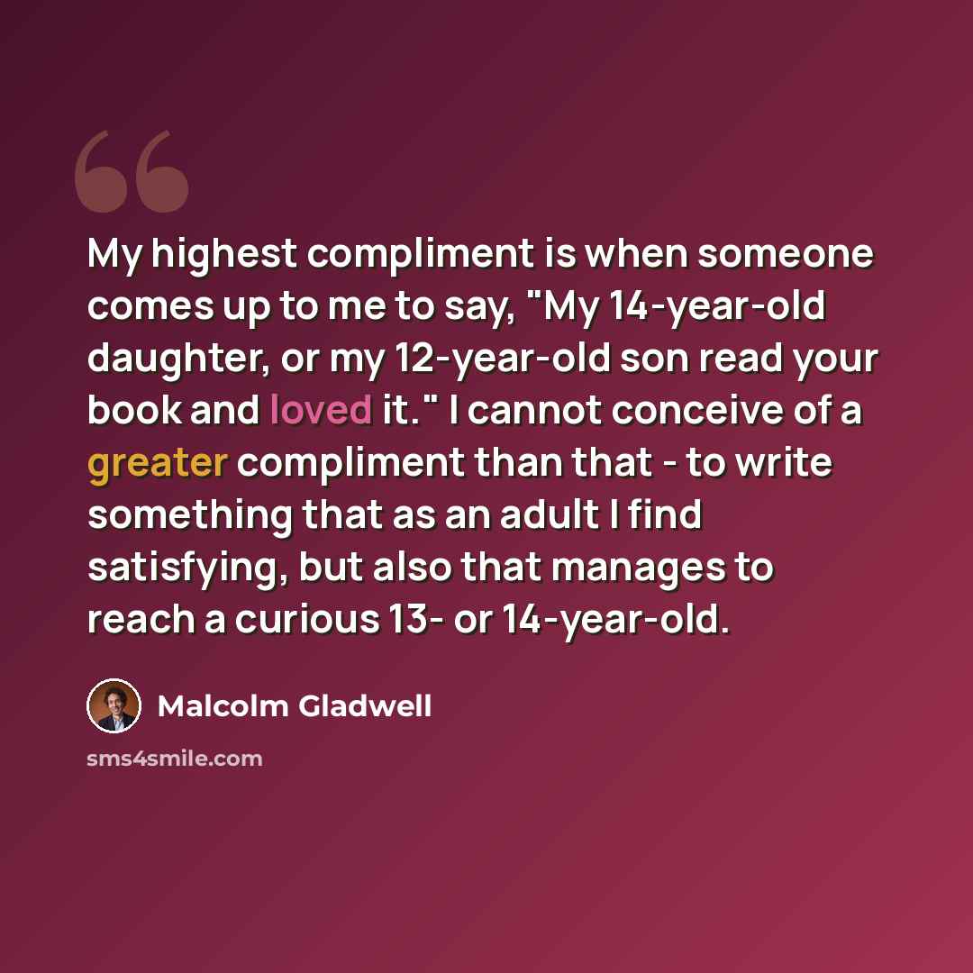 “My highest compliment is when someone comes up to me to say, "My 14-year-old daughter, or my 12-year-old son read your book and loved it." I cannot conceive of a greater compliment than that - to write something that as an adult I find satisfying, but also that manages to reach a curious 13- or…” quote by Malcolm Gladwell