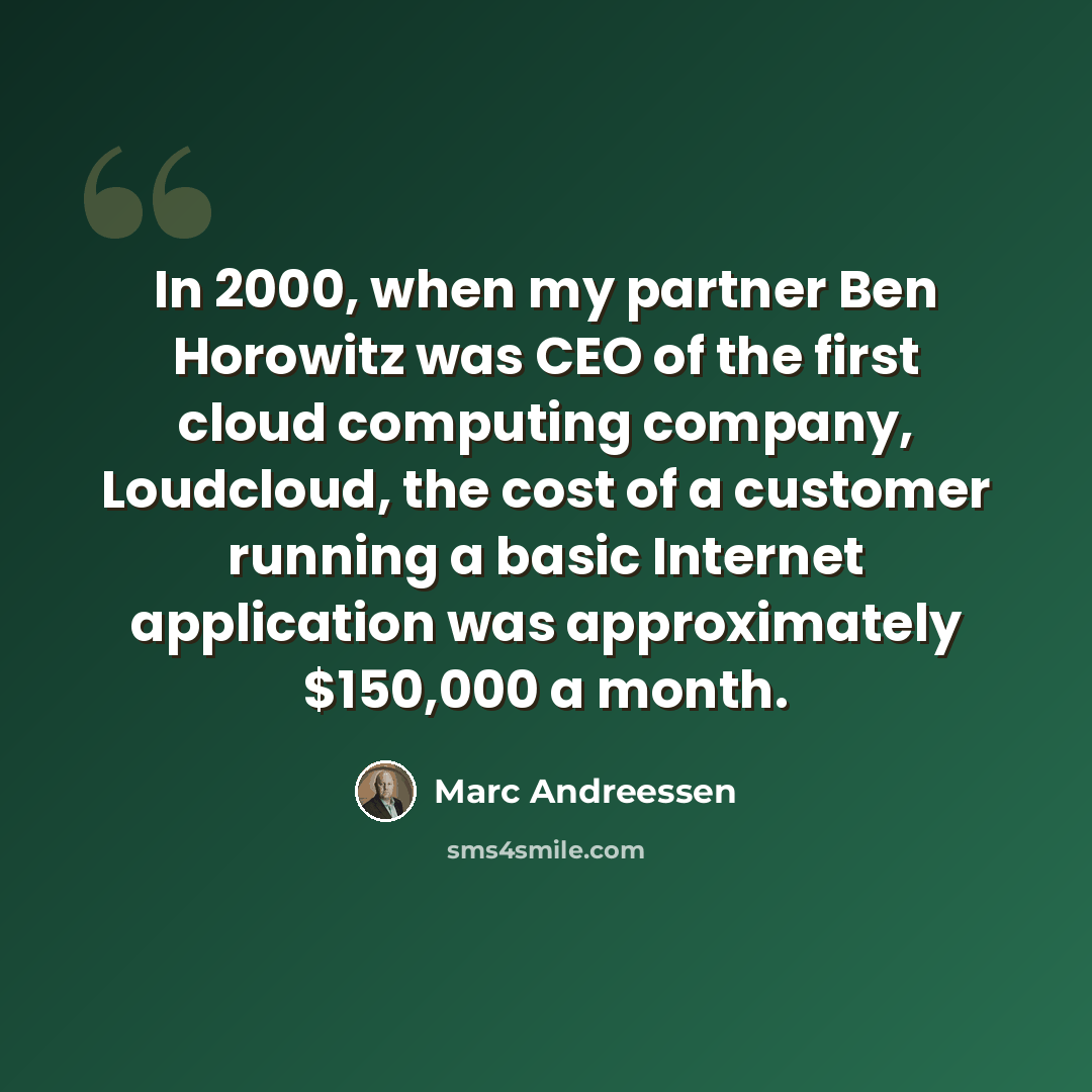 “In 2000, when my partner Ben Horowitz was CEO of the first cloud computing company, Loudcloud, the cost of a customer running a basic Internet application was approximately $150,000 a month.” quote by Marc Andreessen