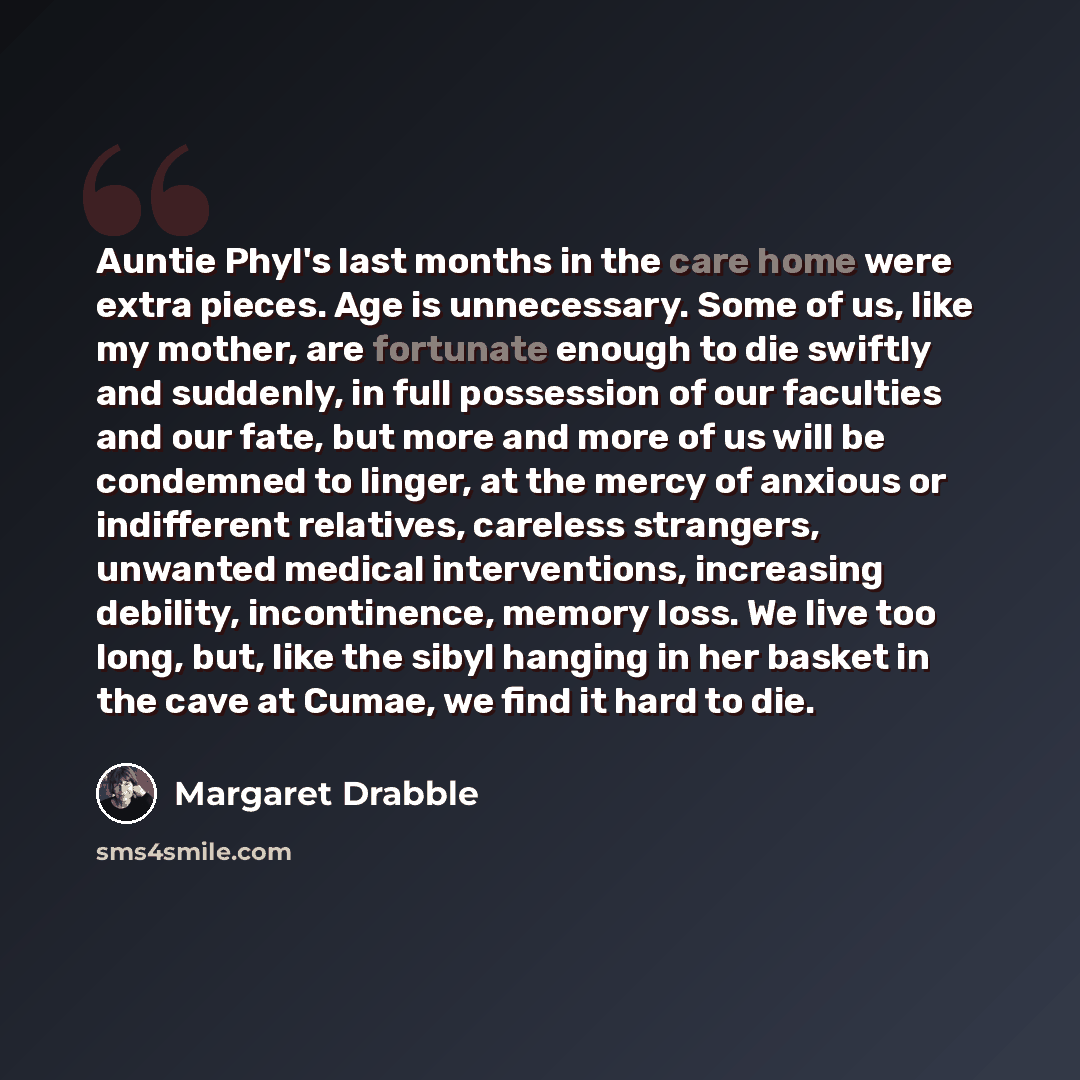 “Auntie Phyl's last months in the care home were extra pieces. Age is unnecessary. Some of us, like my mother, are fortunate enough to die swiftly and suddenly, in full possession of our faculties and our fate, but more and more of us will be condemned to linger, at the mercy of anxious or…” quote by Margaret Drabble