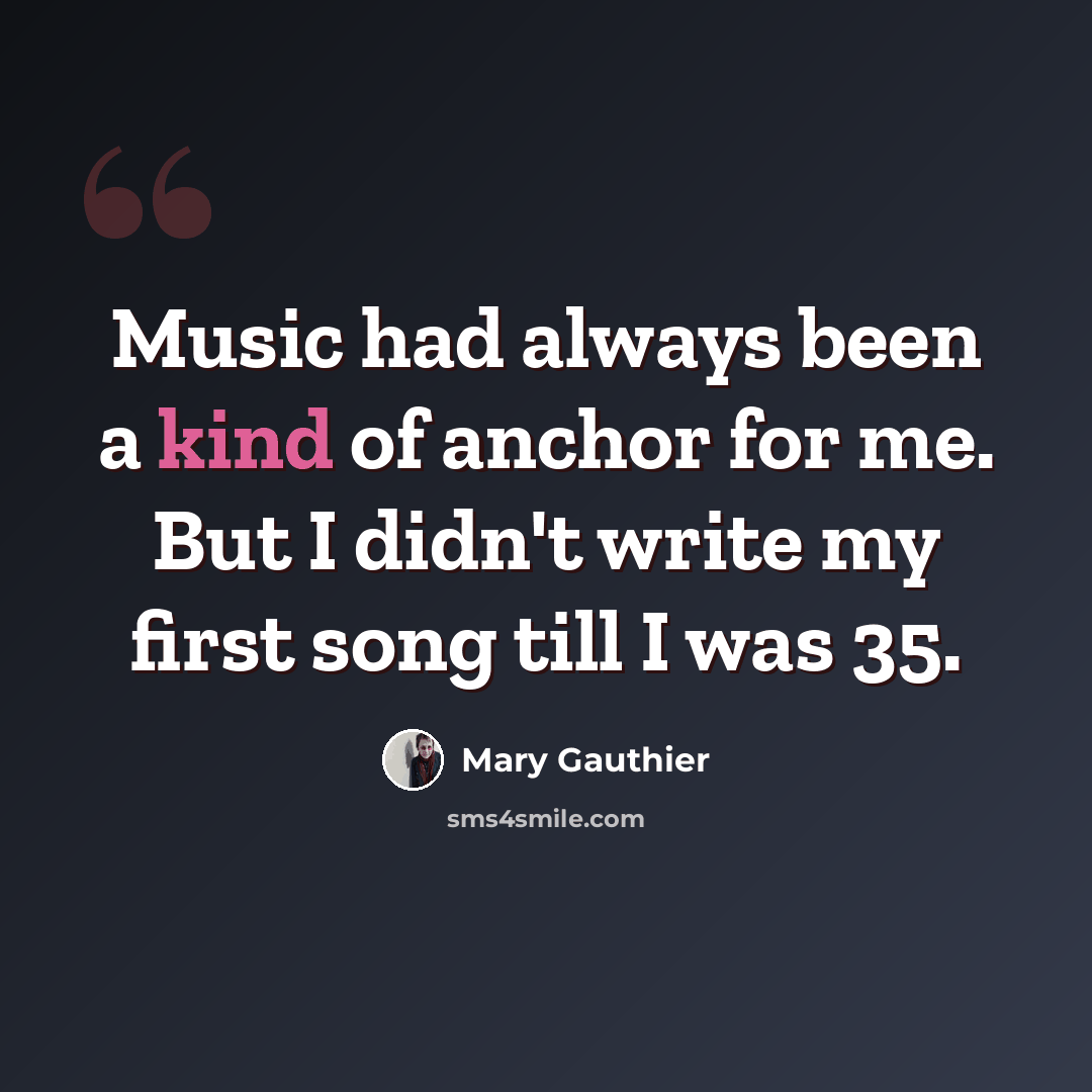 “Music had always been a kind of anchor for me. But I didn't write my first song till I was 35.” quote by Mary Gauthier