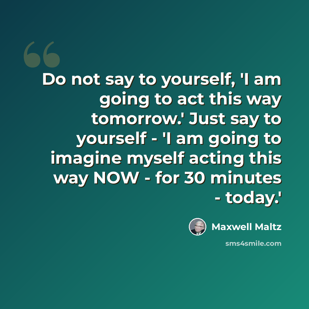 “Do not say to yourself, 'I am going to act this way tomorrow.' Just say to yourself - 'I am going to imagine myself acting this way NOW - for 30 minutes - today.'” quote by Maxwell Maltz