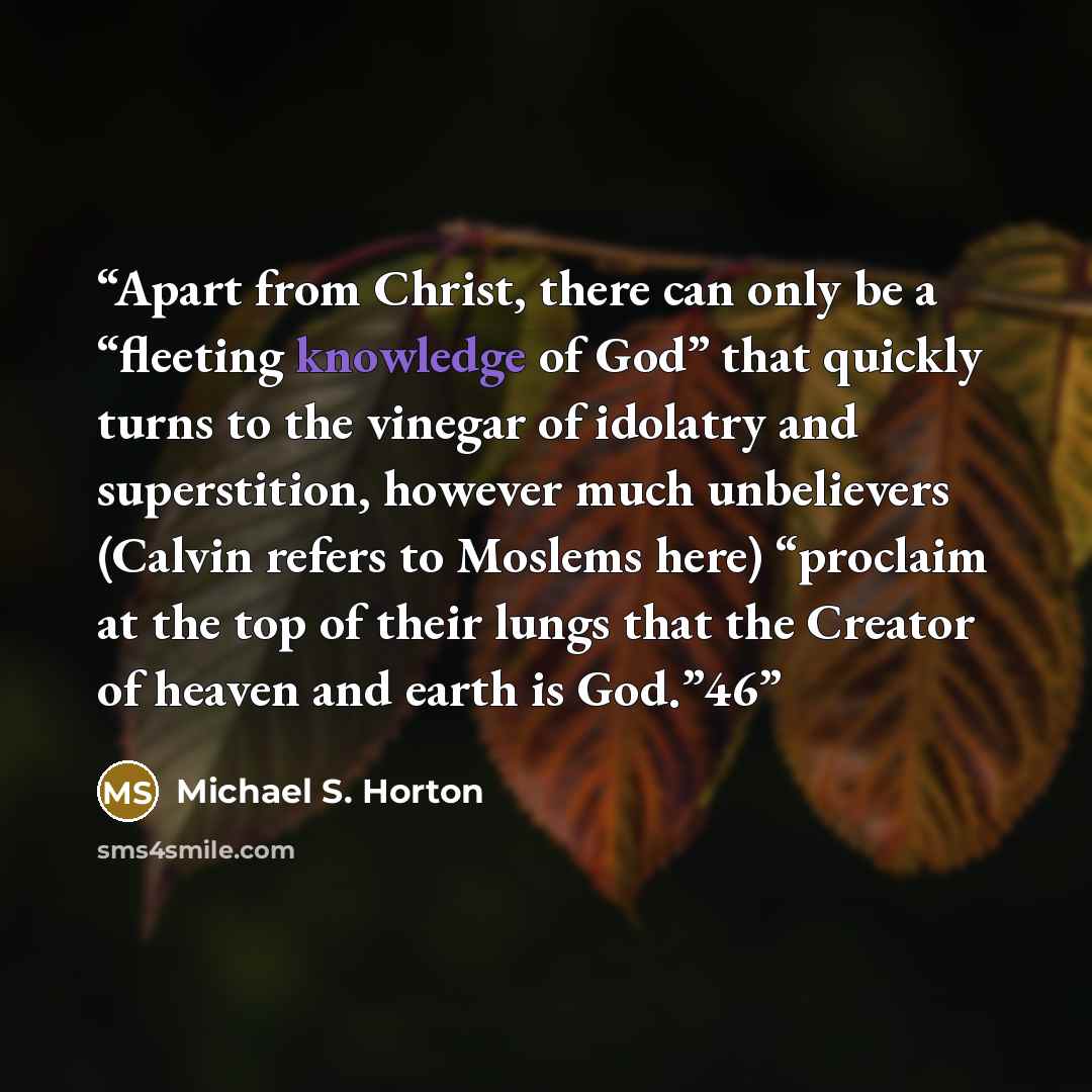 “Apart from Christ, there can only be a “fleeting knowledge of God” that quickly turns to the vinegar of idolatry and superstition, however much unbelievers (Calvin refers to Moslems here) “proclaim at the top of their lungs that the Creator of heaven and earth is God.”46” quote by Michael S. Horton