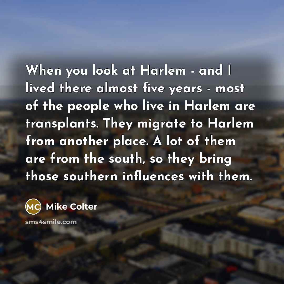“When you look at Harlem - and I lived there almost five years - most of the people who live in Harlem are transplants. They migrate to Harlem from another place. A lot of them are from the south, so they bring those southern influences with them.” quote by Mike Colter