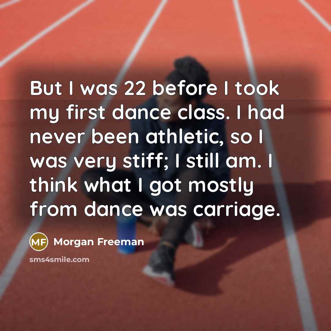 “But I was 22 before I took my first dance class. I had never been athletic, so I was very stiff; I still am. I think what I got mostly from dance was carriage.” quote by Morgan Freeman
