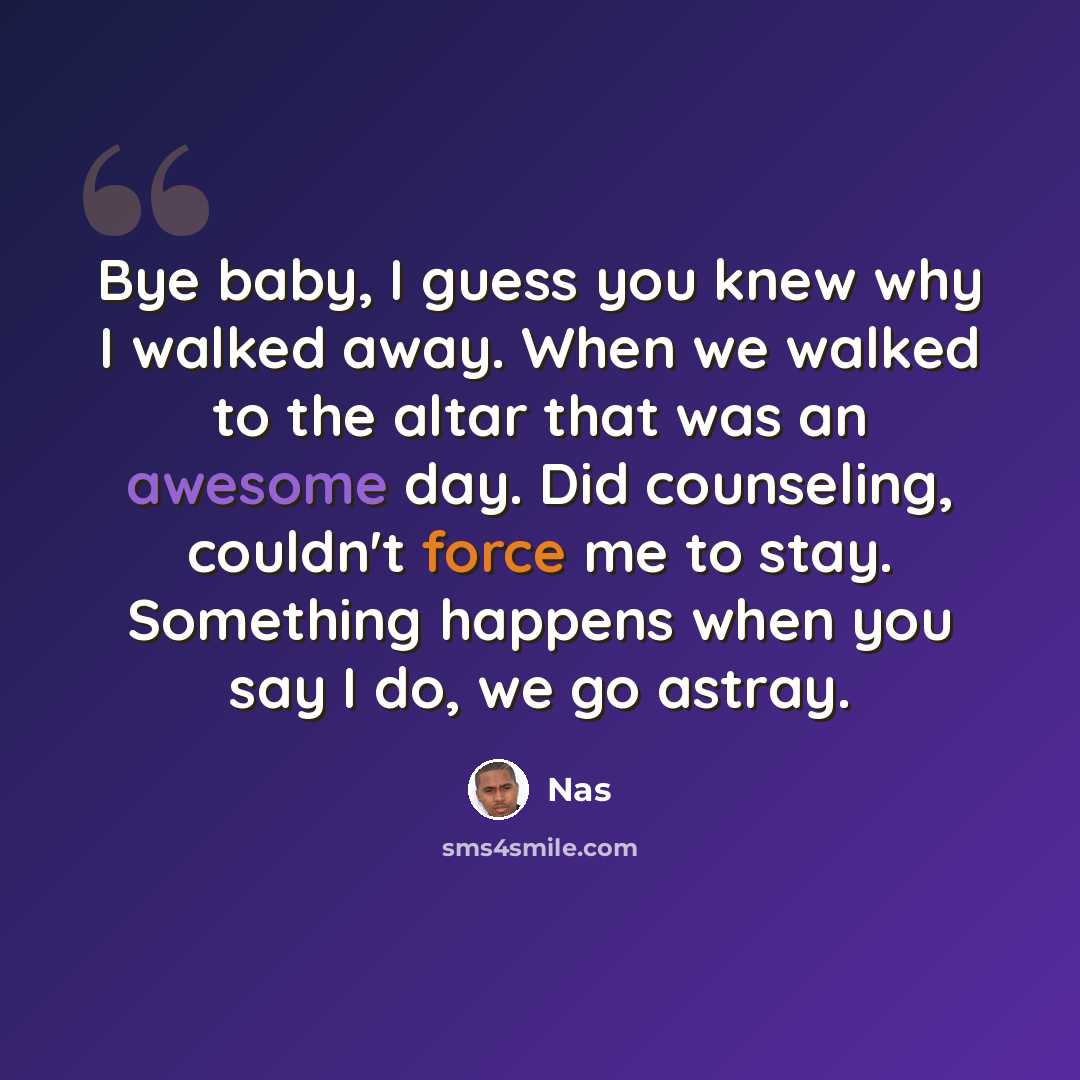 “Bye baby, I guess you knew why I walked away. When we walked to the altar that was an awesome day. Did counseling, couldn't force me to stay. Something happens when you say I do, we go astray.” quote by Nas