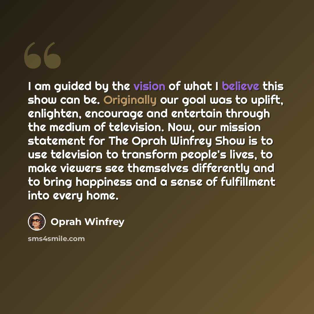 “I am guided by the vision of what I believe this show can be. Originally our goal was to uplift, enlighten, encourage and entertain through the medium of television. Now, our mission statement for The Oprah Winfrey Show is to use television to transform people's lives, to make viewers see…” quote by Oprah Winfrey