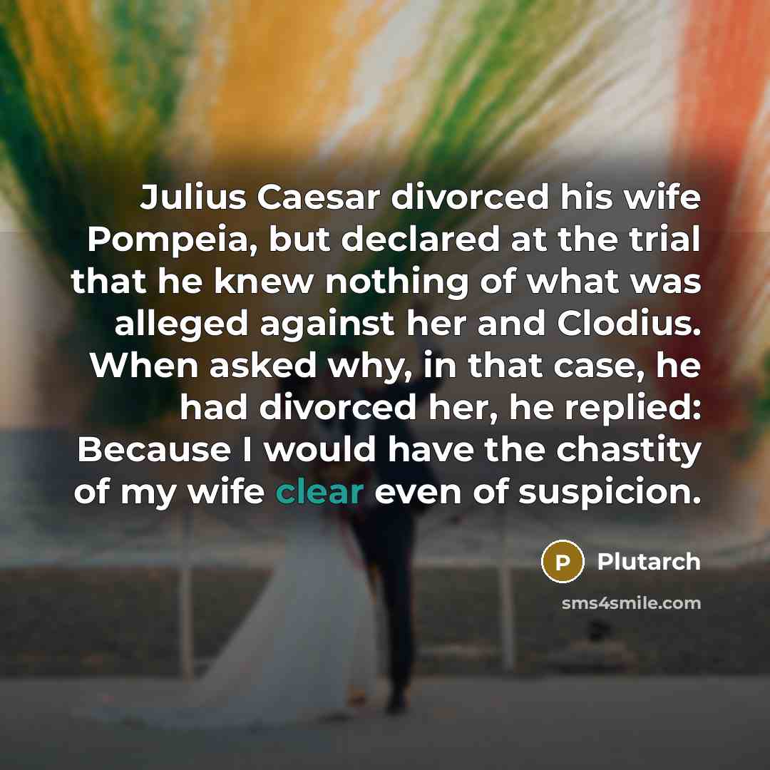 “Julius Caesar divorced his wife Pompeia, but declared at the trial that he knew nothing of what was alleged against her and Clodius. When asked why, in that case, he had divorced her, he replied: Because I would have the chastity of my wife clear even of suspicion.” quote by Plutarch