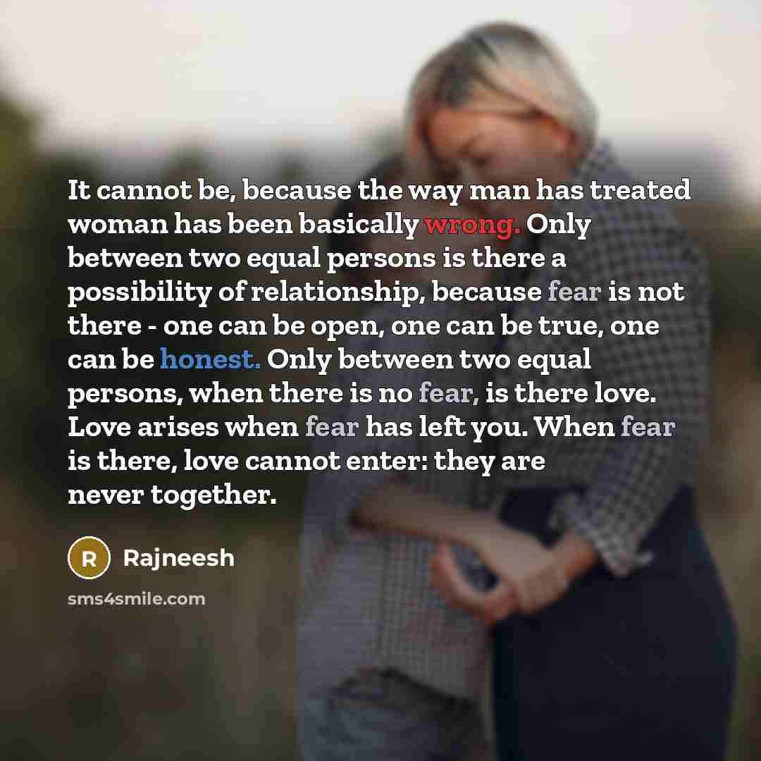 “It cannot be, because the way man has treated woman has been basically wrong. Only between two equal persons is there a possibility of relationship, because fear is not there - one can be open, one can be true, one can be honest. Only between two equal persons, when there is no fear, is there…” quote by Rajneesh