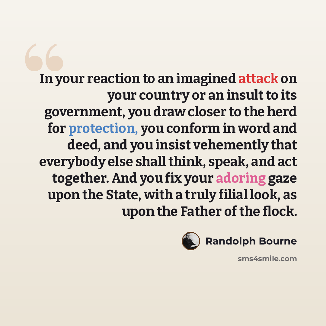 “In your reaction to an imagined attack on your country or an insult to its government, you draw closer to the herd for protection, you conform in word and deed, and you insist vehemently that everybody else shall think, speak, and act together. And you fix your adoring gaze upon the State, with a…” quote by Randolph Bourne