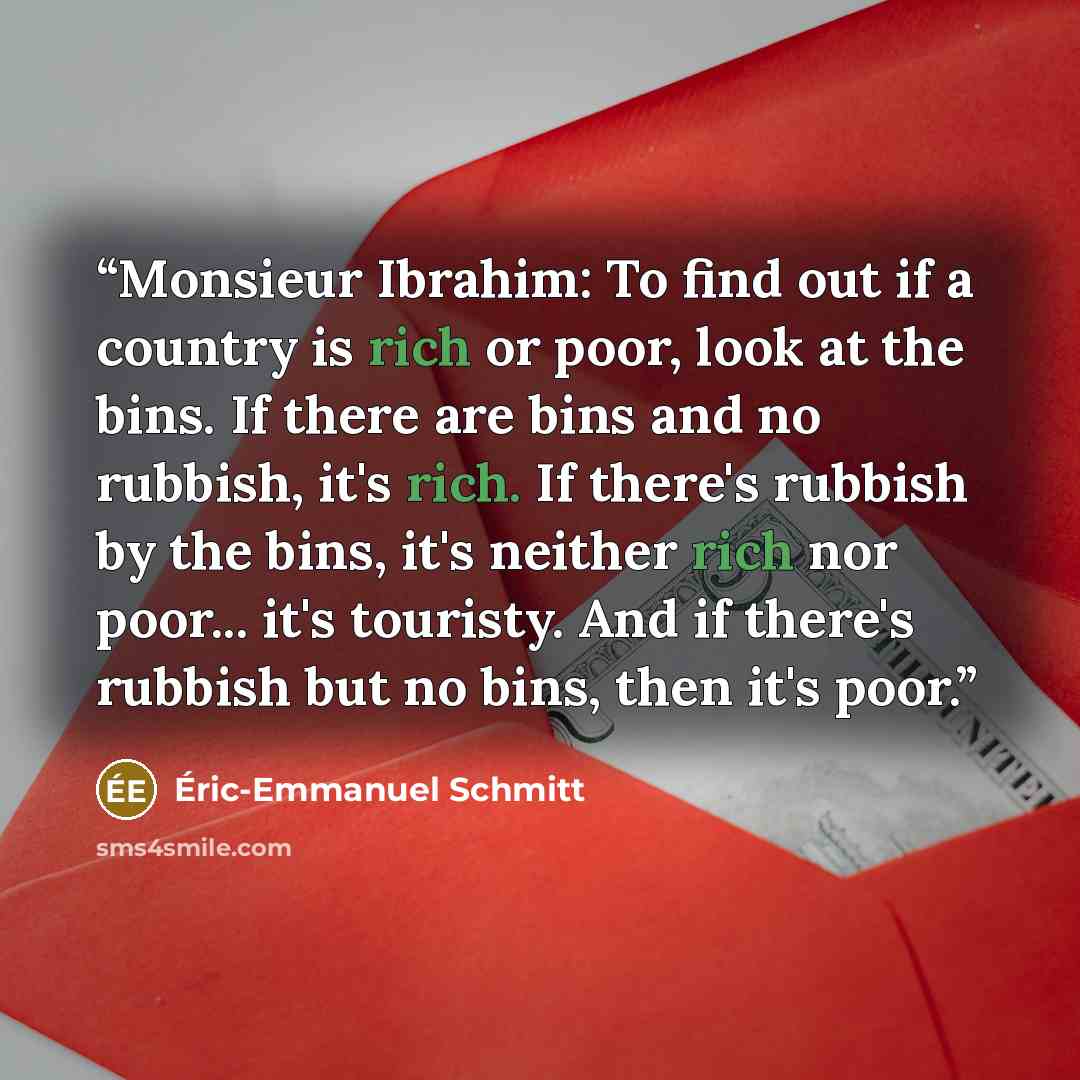 “Monsieur Ibrahim: To find out if a country is rich or poor, look at the bins. If there are bins and no rubbish, it's rich. If there's rubbish by the bins, it's neither rich nor poor... it's touristy. And if there's rubbish but no bins, then it's poor.” quote by Éric-Emmanuel Schmitt