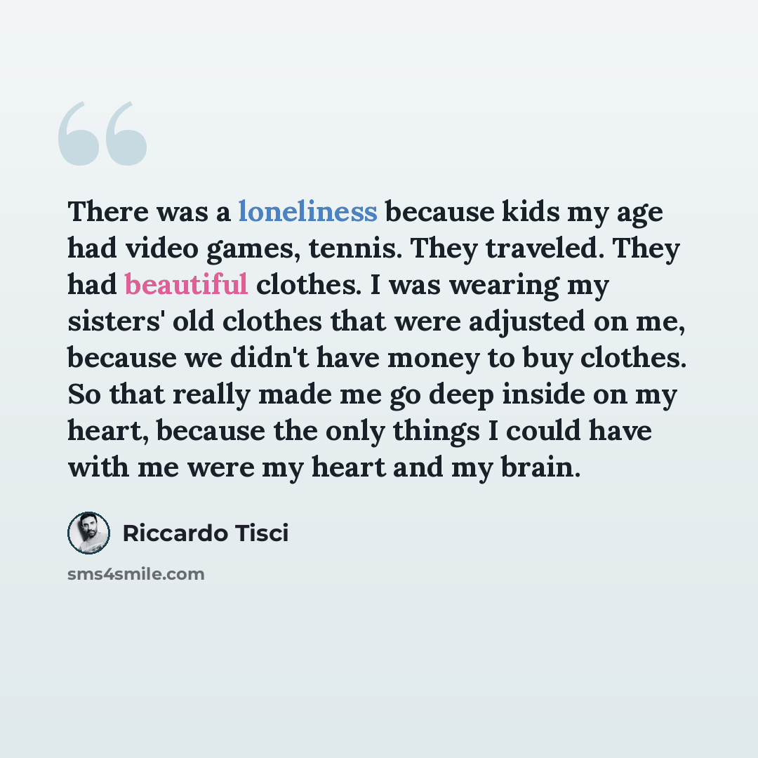 “There was a loneliness because kids my age had video games, tennis. They traveled. They had beautiful clothes. I was wearing my sisters' old clothes that were adjusted on me, because we didn't have money to buy clothes. So that really made me go deep inside on my heart, because the only things I…” quote by Riccardo Tisci